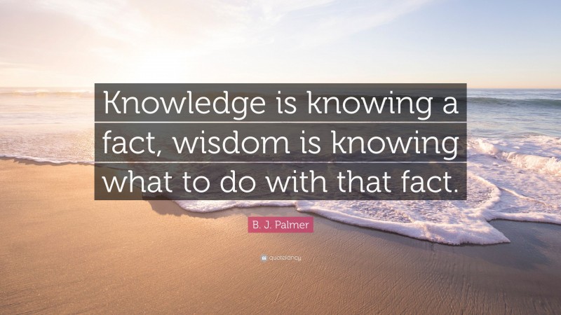 B. J. Palmer Quote: “Knowledge is knowing a fact, wisdom is knowing what to do with that fact.”