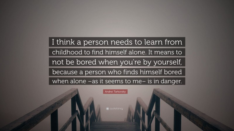 Andrei Tarkovsky Quote: “I think a person needs to learn from childhood to find himself alone. It means to not be bored when you’re by yourself, because a person who finds himself bored when alone –as it seems to me– is in danger.”