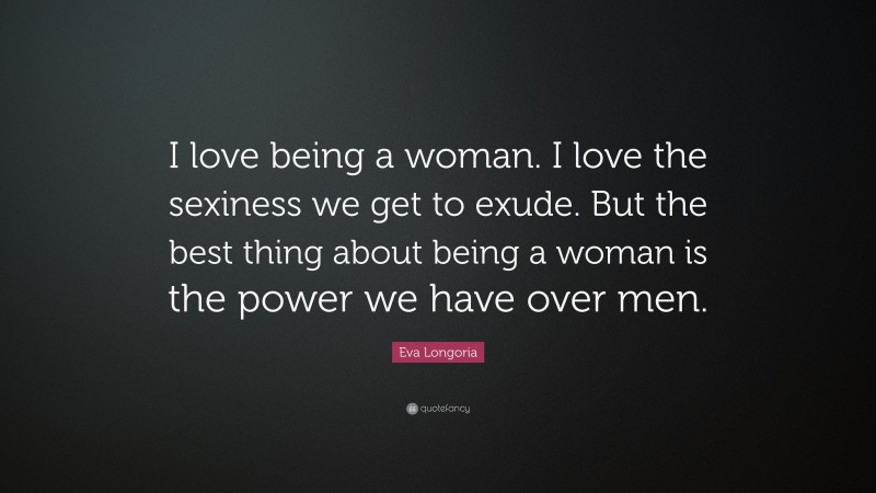 Eva Longoria Quote: “I love being a woman. I love the sexiness we get to exude. But the best thing about being a woman is the power we have over men.”