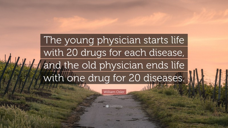 William Osler Quote: “The young physician starts life with 20 drugs for each disease, and the old physician ends life with one drug for 20 diseases.”