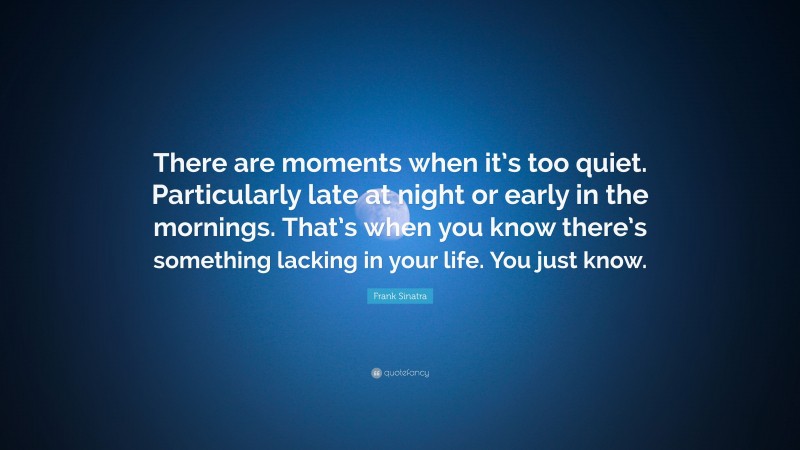 Frank Sinatra Quote: “There are moments when it’s too quiet. Particularly late at night or early in the mornings. That’s when you know there’s something lacking in your life. You just know.”