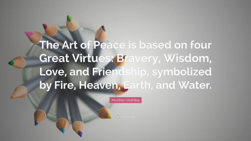 Morihei Ueshiba Quote: “The Art of Peace is based on four Great Virtues: Bravery, Wisdom, Love, and Friendship, symbolized by Fire, Heaven, Earth, and Water.”
