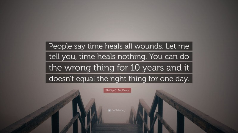Phillip C. McGraw Quote: “People say time heals all wounds. Let me tell you, time heals nothing. You can do the wrong thing for 10 years and it doesn’t equal the right thing for one day.”