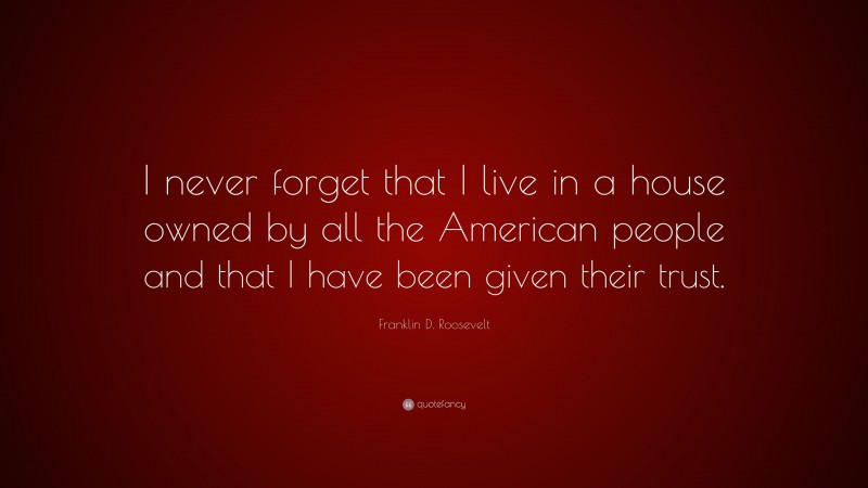 Franklin D. Roosevelt Quote: “I never forget that I live in a house owned by all the American people and that I have been given their trust.”