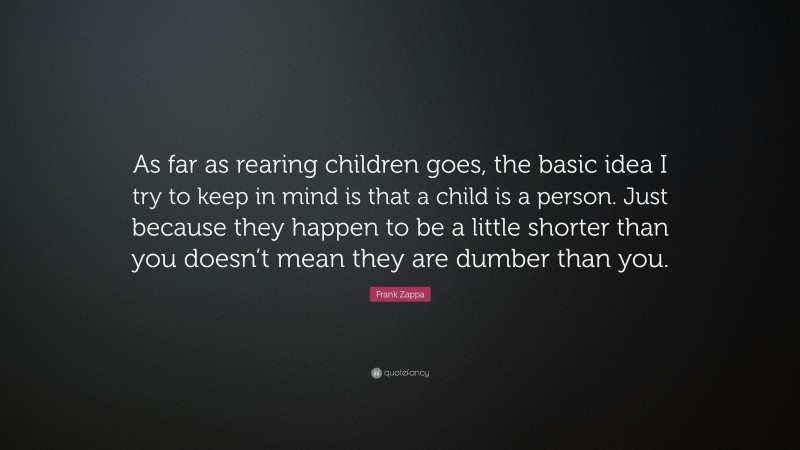 Frank Zappa Quote: “As far as rearing children goes, the basic idea I try to keep in mind is that a child is a person. Just because they happen to be a little shorter than you doesn’t mean they are dumber than you.”