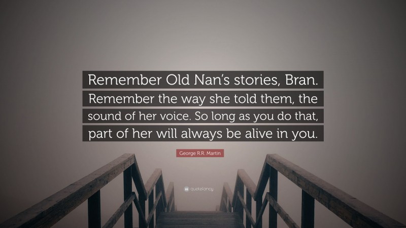 George R.R. Martin Quote: “Remember Old Nan’s stories, Bran. Remember the way she told them, the sound of her voice. So long as you do that, part of her will always be alive in you.”