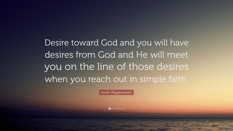 Smith Wigglesworth Quote: “Desire toward God and you will have desires from God and He will meet you on the line of those desires when you reach out in simple faith.”