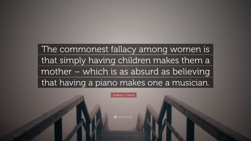 Sydney J. Harris Quote: “The commonest fallacy among women is that simply having children makes them a mother – which is as absurd as believing that having a piano makes one a musician.”