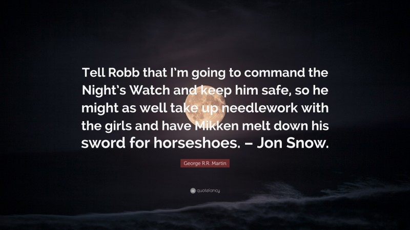 George R.R. Martin Quote: “Tell Robb that I’m going to command the Night’s Watch and keep him safe, so he might as well take up needlework with the girls and have Mikken melt down his sword for horseshoes. – Jon Snow.”