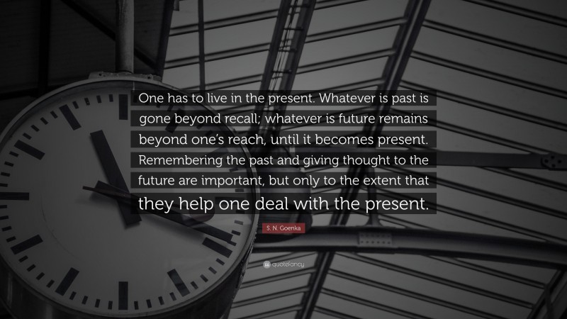 S. N. Goenka Quote: “One has to live in the present. Whatever is past is gone beyond recall; whatever is future remains beyond one’s reach, until it becomes present. Remembering the past and giving thought to the future are important, but only to the extent that they help one deal with the present.”