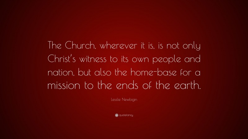 Lesslie Newbigin Quote: “The Church, wherever it is, is not only Christ’s witness to its own people and nation, but also the home-base for a mission to the ends of the earth.”