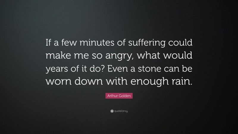 Arthur Golden Quote: “If a few minutes of suffering could make me so angry, what would years of it do? Even a stone can be worn down with enough rain.”