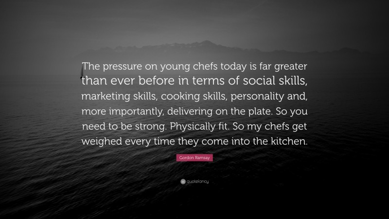 Gordon Ramsay Quote: “The pressure on young chefs today is far greater than ever before in terms of social skills, marketing skills, cooking skills, personality and, more importantly, delivering on the plate. So you need to be strong. Physically fit. So my chefs get weighed every time they come into the kitchen.”