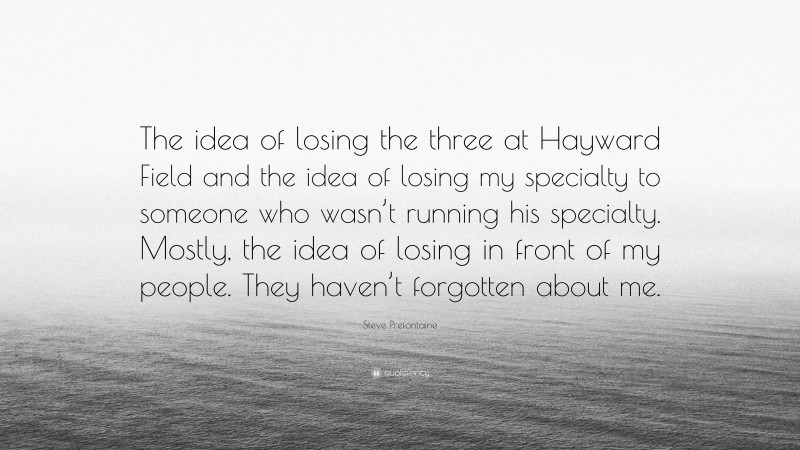 Steve Prefontaine Quote: “The idea of losing the three at Hayward Field and the idea of losing my specialty to someone who wasn’t running his specialty. Mostly, the idea of losing in front of my people. They haven’t forgotten about me.”