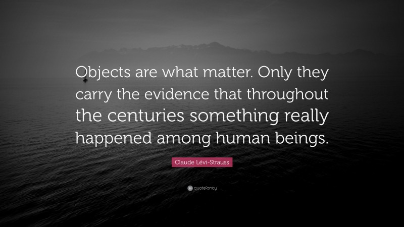 Claude Lévi-Strauss Quote: “Objects are what matter. Only they carry the evidence that throughout the centuries something really happened among human beings.”