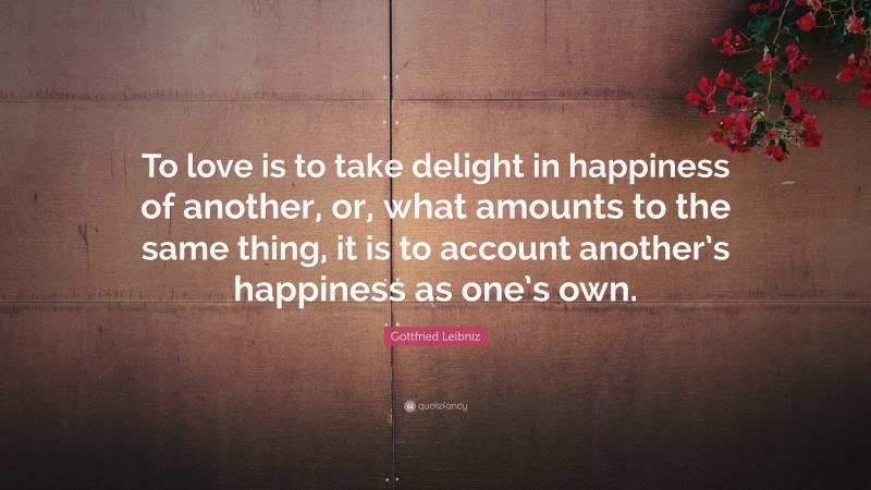 Gottfried Leibniz Quote: “To love is to take delight in happiness of another, or, what amounts to the same thing, it is to account another’s happiness as one’s own.”