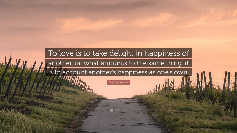 Gottfried Leibniz Quote: “To love is to take delight in happiness of another, or, what amounts to the same thing, it is to account another’s happiness as one’s own.”