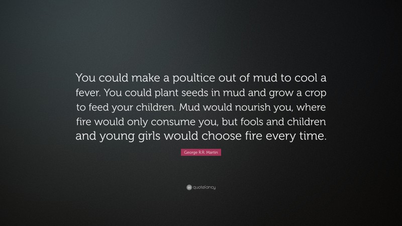 George R.R. Martin Quote: “You could make a poultice out of mud to cool a fever. You could plant seeds in mud and grow a crop to feed your children. Mud would nourish you, where fire would only consume you, but fools and children and young girls would choose fire every time.”