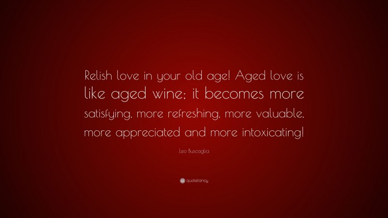 Leo Buscaglia Quote: “Relish love in your old age! Aged love is like aged wine; it becomes more satisfying, more refreshing, more valuable, more appreciated and more intoxicating!”
