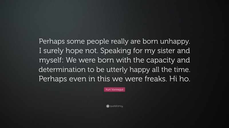 Kurt Vonnegut Quote: “Perhaps some people really are born unhappy. I surely hope not. Speaking for my sister and myself: We were born with the capacity and determination to be utterly happy all the time. Perhaps even in this we were freaks. Hi ho.”