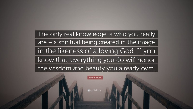 Alan Cohen Quote: “The only real knowledge is who you really are – a spiritual being created in the image in the likeness of a loving God. If you know that, everything you do will honor the wisdom and beauty you already own.”
