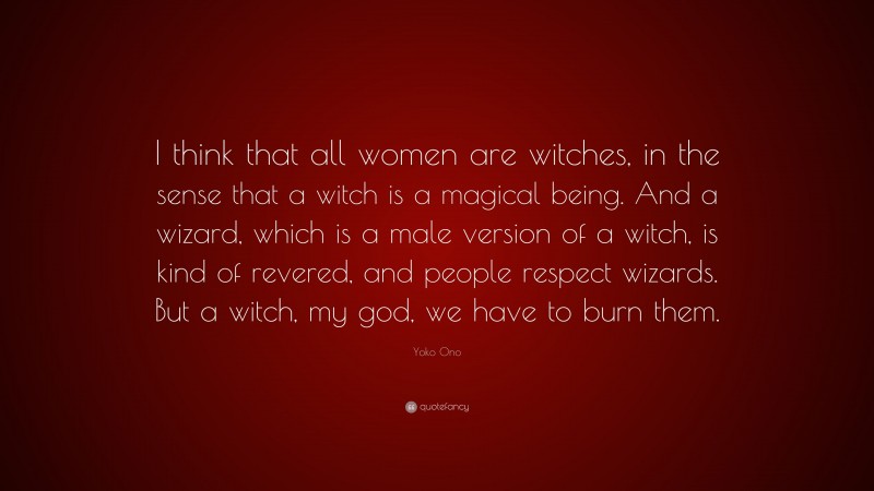 Yoko Ono Quote: “I think that all women are witches, in the sense that a witch is a magical being. And a wizard, which is a male version of a witch, is kind of revered, and people respect wizards. But a witch, my god, we have to burn them.”