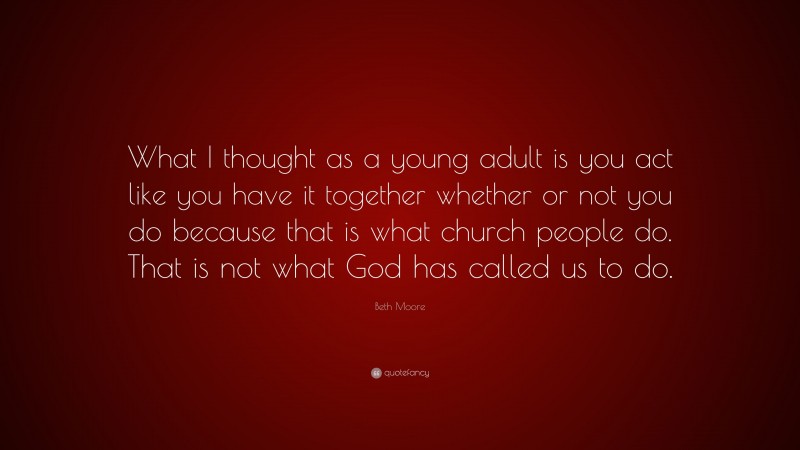 Beth Moore Quote: “What I thought as a young adult is you act like you have it together whether or not you do because that is what church people do. That is not what God has called us to do.”