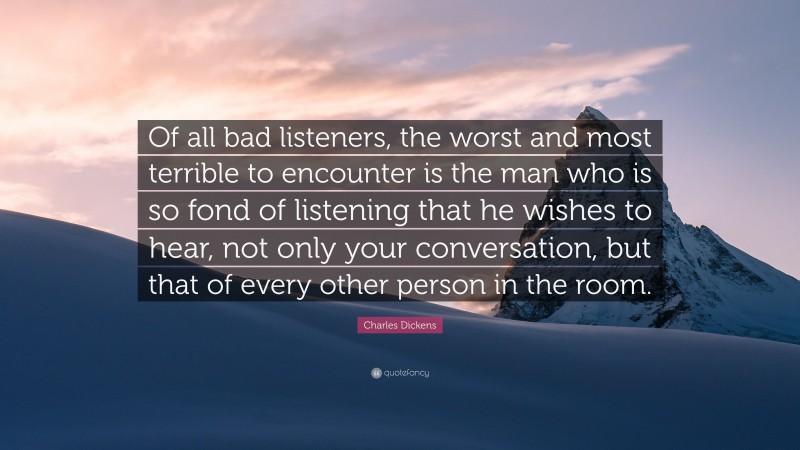 Charles Dickens Quote: “Of all bad listeners, the worst and most terrible to encounter is the man who is so fond of listening that he wishes to hear, not only your conversation, but that of every other person in the room.”