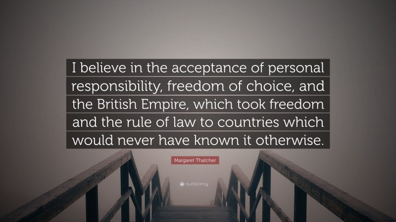 Margaret Thatcher Quote: “I believe in the acceptance of personal responsibility, freedom of choice, and the British Empire, which took freedom and the rule of law to countries which would never have known it otherwise.”