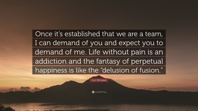 Carl Whitaker Quote: “Once it’s established that we are a team, I can demand of you and expect you to demand of me. Life without pain is an addiction and the fantasy of perpetual happiness is like the “delusion of fusion.””