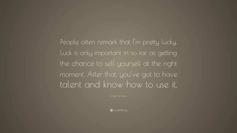 Frank Sinatra Quote: “People often remark that I’m pretty lucky. Luck is only important in so far as getting the chance to sell yourself at the right moment. After that, you’ve got to have talent and know how to use it.”