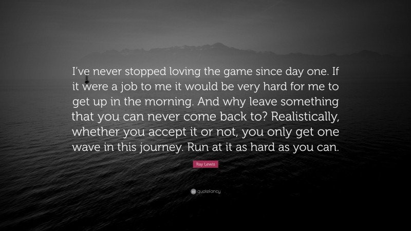 Ray Lewis Quote: “I’ve never stopped loving the game since day one. If it were a job to me it would be very hard for me to get up in the morning. And why leave something that you can never come back to? Realistically, whether you accept it or not, you only get one wave in this journey. Run at it as hard as you can.”