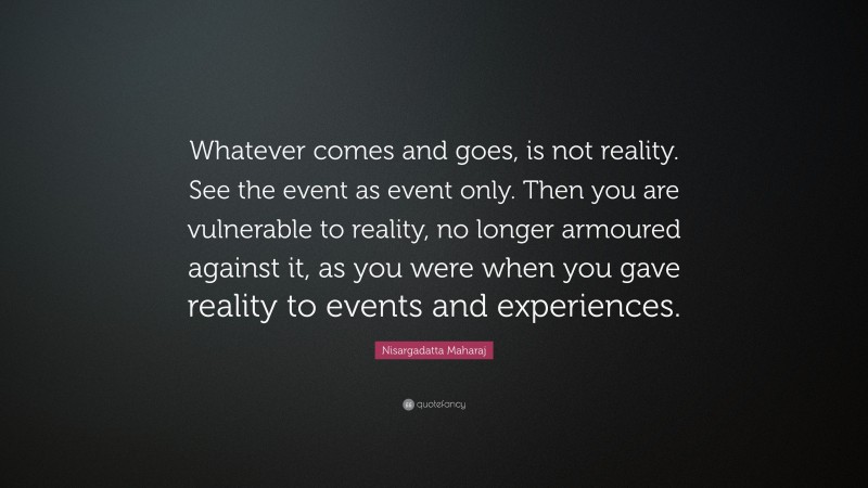 Nisargadatta Maharaj Quote: “Whatever comes and goes, is not reality. See the event as event only. Then you are vulnerable to reality, no longer armoured against it, as you were when you gave reality to events and experiences.”