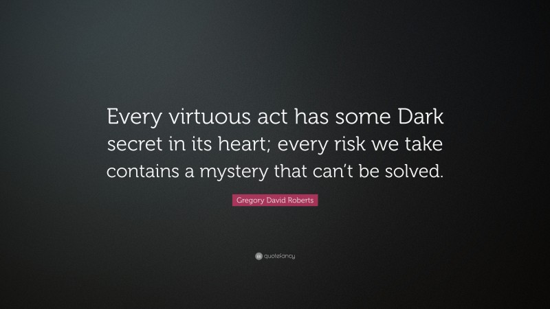 Gregory David Roberts Quote: “Every virtuous act has some Dark secret in its heart; every risk we take contains a mystery that can’t be solved.”