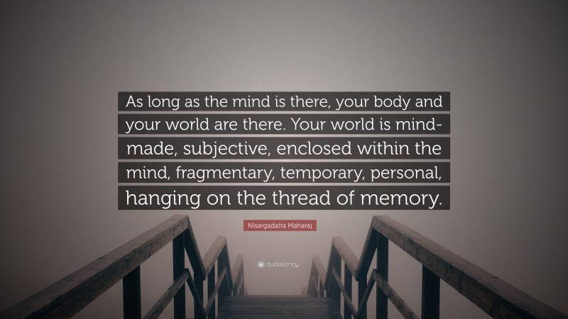 Nisargadatta Maharaj Quote: “As long as the mind is there, your body and your world are there. Your world is mind-made, subjective, enclosed within the mind, fragmentary, temporary, personal, hanging on the thread of memory.”