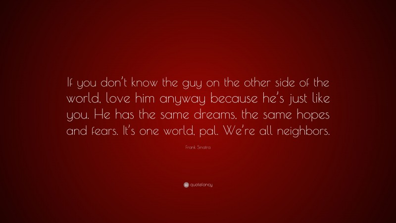 Frank Sinatra Quote: “If you don’t know the guy on the other side of the world, love him anyway because he’s just like you. He has the same dreams, the same hopes and fears. It’s one world, pal. We’re all neighbors.”