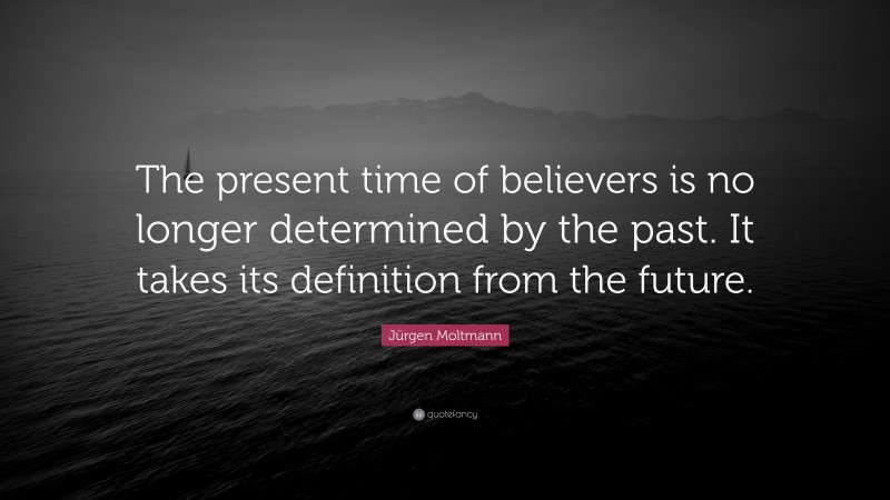 Jürgen Moltmann Quote: “The present time of believers is no longer determined by the past. It takes its definition from the future.”