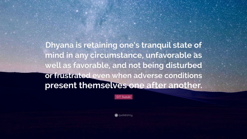 D.T. Suzuki Quote: “Dhyana is retaining one’s tranquil state of mind in any circumstance, unfavorable as well as favorable, and not being disturbed or frustrated even when adverse conditions present themselves one after another.”