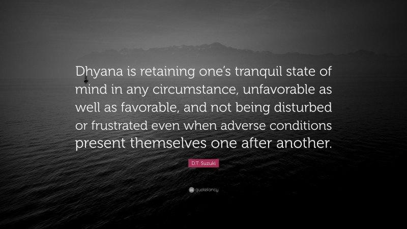 D.T. Suzuki Quote: “Dhyana is retaining one’s tranquil state of mind in any circumstance, unfavorable as well as favorable, and not being disturbed or frustrated even when adverse conditions present themselves one after another.”
