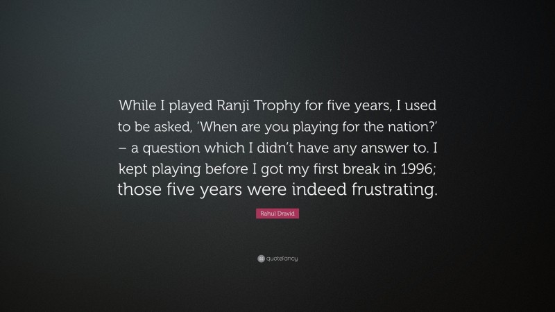 Rahul Dravid Quote: “While I played Ranji Trophy for five years, I used to be asked, ‘When are you playing for the nation?’ – a question which I didn’t have any answer to. I kept playing before I got my first break in 1996; those five years were indeed frustrating.”