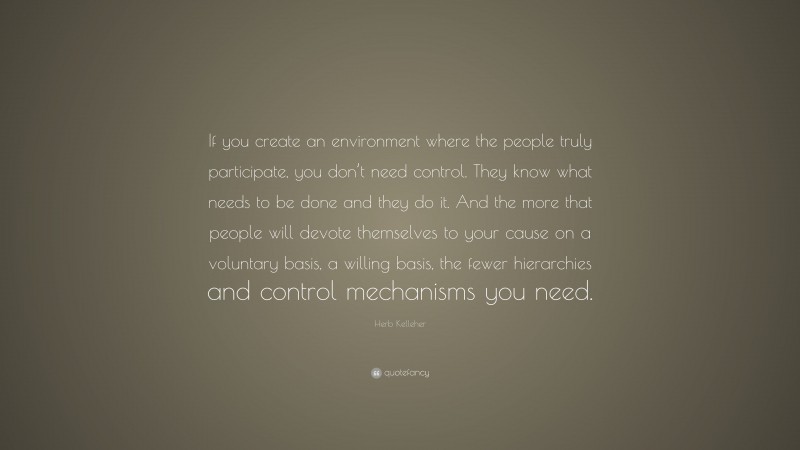 Herb Kelleher Quote: “If you create an environment where the people truly participate, you don’t need control. They know what needs to be done and they do it. And the more that people will devote themselves to your cause on a voluntary basis, a willing basis, the fewer hierarchies and control mechanisms you need.”
