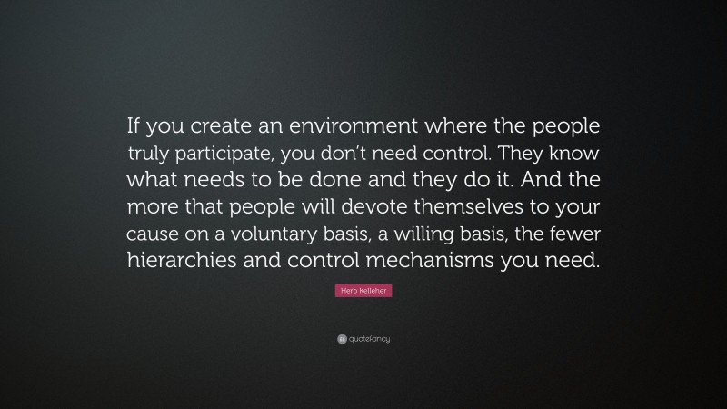 Herb Kelleher Quote: “If you create an environment where the people truly participate, you don’t need control. They know what needs to be done and they do it. And the more that people will devote themselves to your cause on a voluntary basis, a willing basis, the fewer hierarchies and control mechanisms you need.”