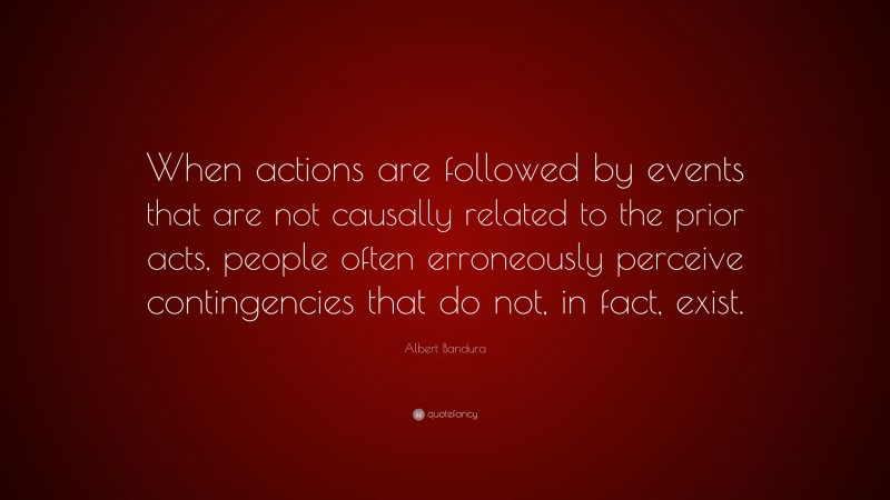 Albert Bandura Quote: “When actions are followed by events that are not causally related to the prior acts, people often erroneously perceive contingencies that do not, in fact, exist.”