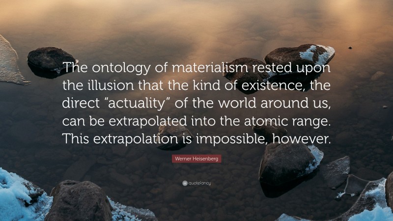 Werner Heisenberg Quote: “The ontology of materialism rested upon the illusion that the kind of existence, the direct “actuality” of the world around us, can be extrapolated into the atomic range. This extrapolation is impossible, however.”