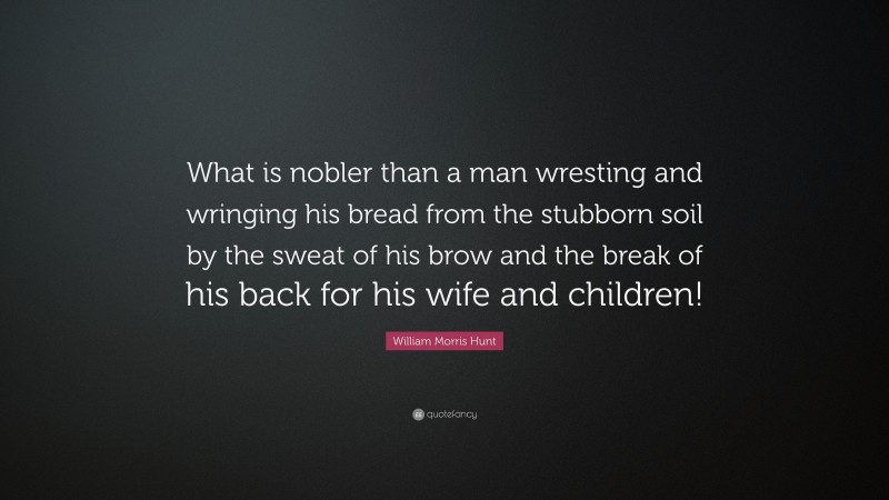 William Morris Hunt Quote: “What is nobler than a man wresting and wringing his bread from the stubborn soil by the sweat of his brow and the break of his back for his wife and children!”