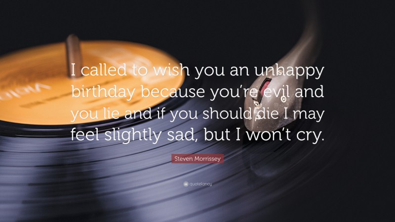 Steven Morrissey Quote: “I called to wish you an unhappy birthday because you’re evil and you lie and if you should die I may feel slightly sad, but I won’t cry.”