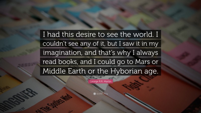 George R.R. Martin Quote: “I had this desire to see the world. I couldn’t see any of it, but I saw it in my imagination, and that’s why I always read books, and I could go to Mars or Middle Earth or the Hyborian age.”