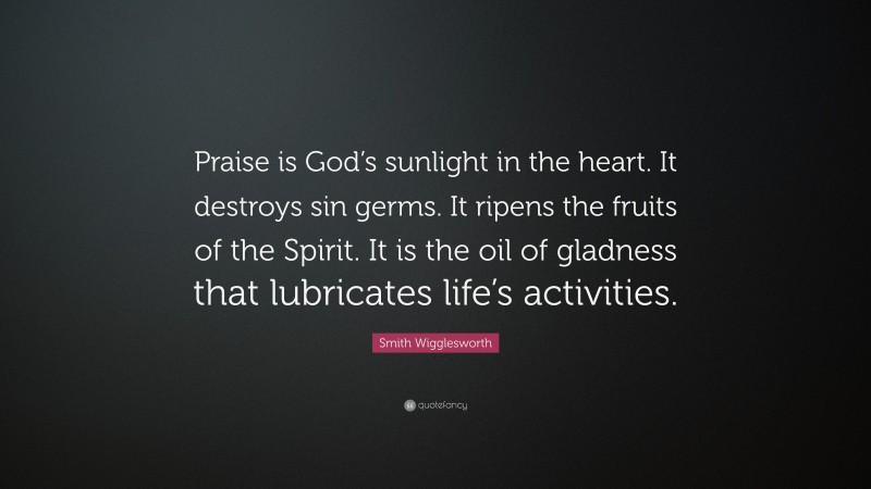 Smith Wigglesworth Quote: “Praise is God’s sunlight in the heart. It destroys sin germs. It ripens the fruits of the Spirit. It is the oil of gladness that lubricates life’s activities.”