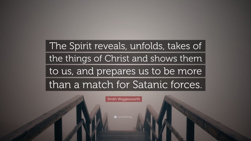 Smith Wigglesworth Quote: “The Spirit reveals, unfolds, takes of the things of Christ and shows them to us, and prepares us to be more than a match for Satanic forces.”