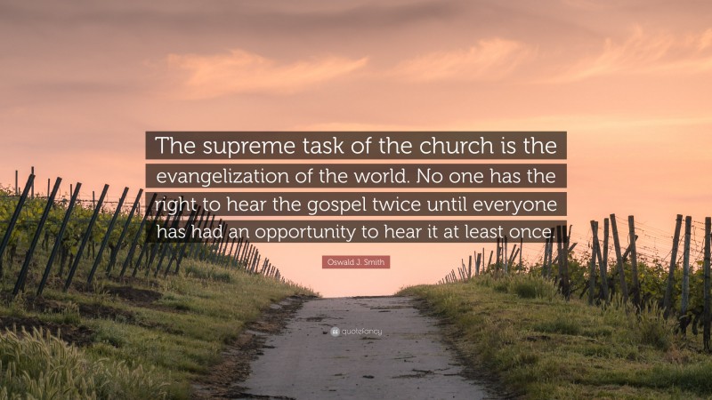 Oswald J. Smith Quote: “The supreme task of the church is the evangelization of the world. No one has the right to hear the gospel twice until everyone has had an opportunity to hear it at least once.”